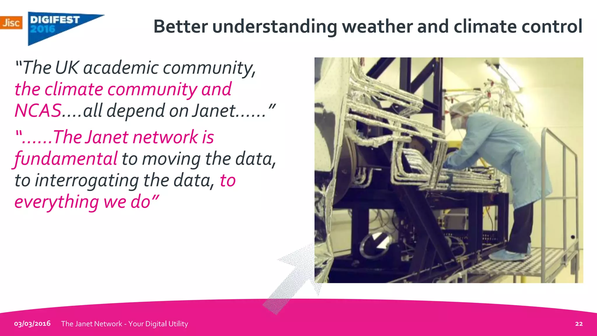 Better understanding weather and climate control
“The UK academic community,
the climate community and
NCAS….all depend onJanet……”
“……TheJanet network is
fundamental to moving the data,
to interrogating the data, to
everything we do”
03/03/2016 The Janet Network - Your Digital Utility 22
 