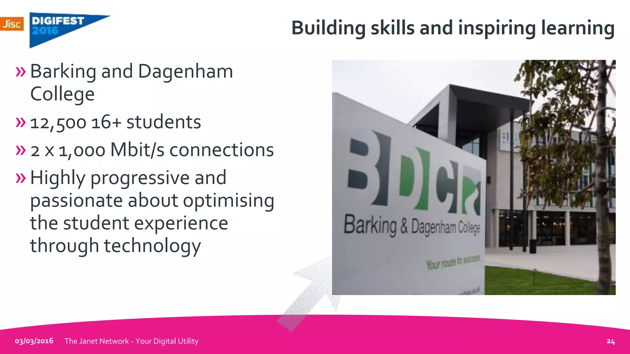 Building skills and inspiring learning
»Barking and Dagenham
College
»12,500 16+ students
»2 x 1,000 Mbit/s connections
»Highly progressive and
passionate about optimising
the student experience
through technology
03/03/2016 The Janet Network - Your Digital Utility 24
 