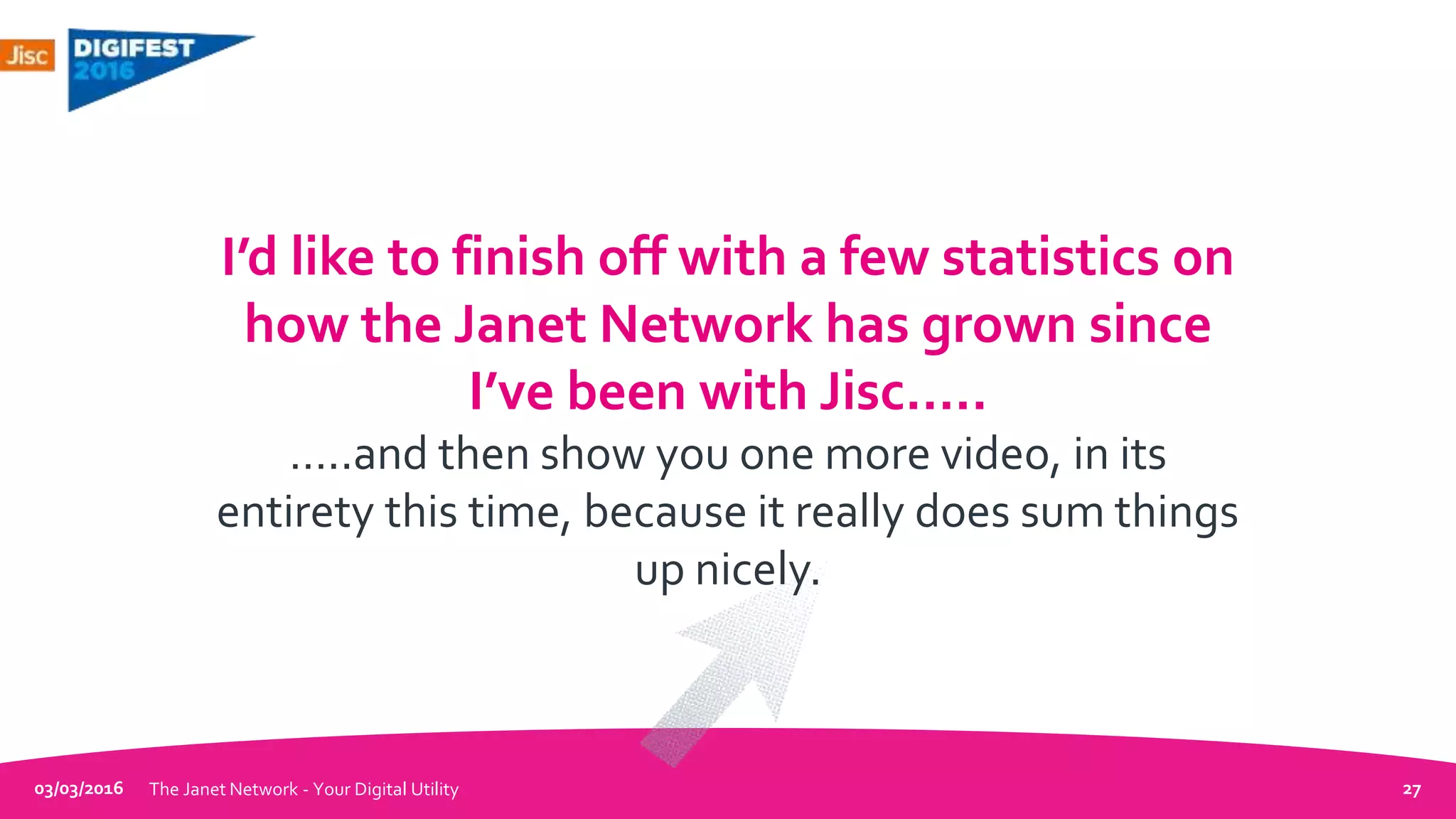 03/03/2016 The Janet Network - Your Digital Utility 27
I’d like to finish off with a few statistics on
how the Janet Network has grown since
I’ve been with Jisc…..
…..and then show you one more video, in its
entirety this time, because it really does sum things
up nicely.
 