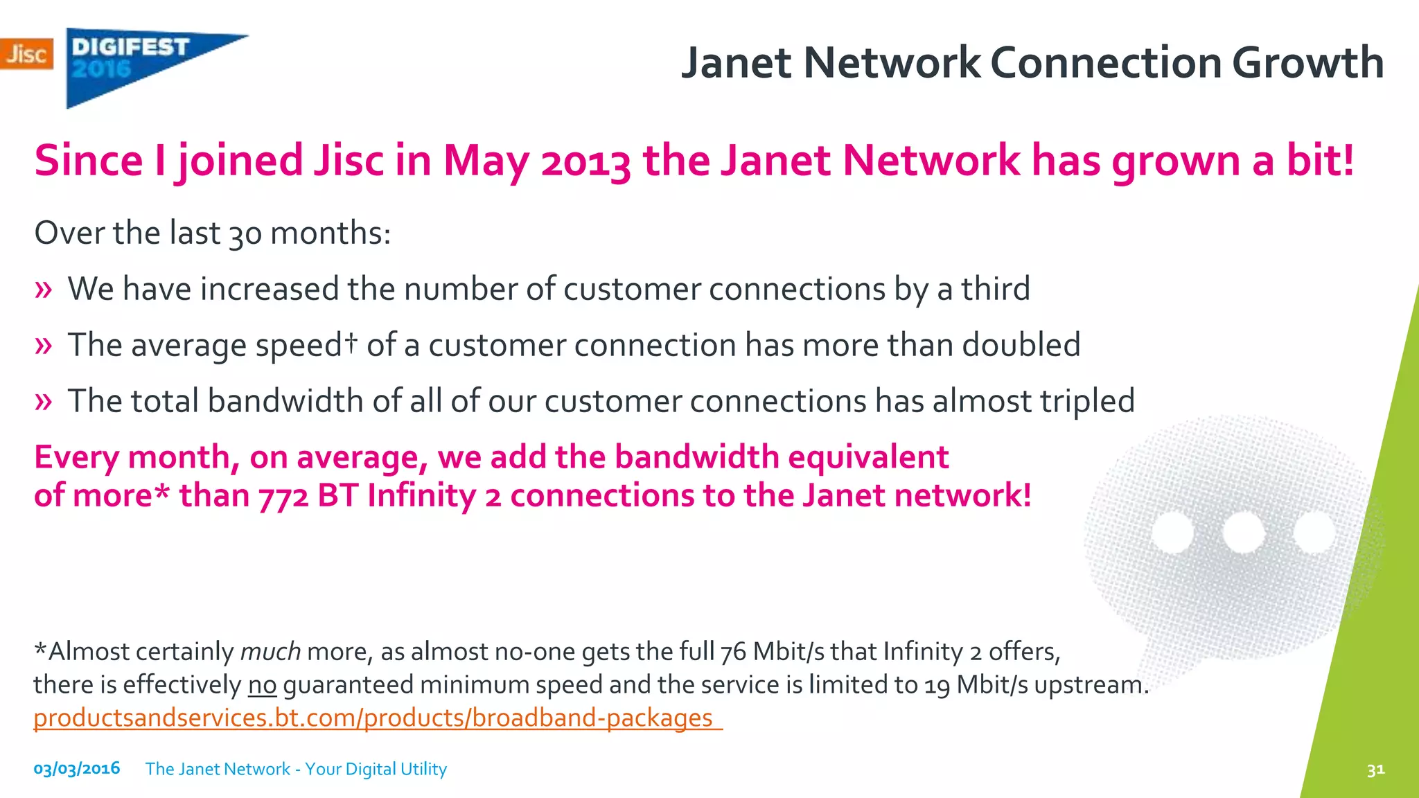 Janet Network Connection Growth
Over the last 30 months:
» We have increased the number of customer connections by a third
» The average speed† of a customer connection has more than doubled
» The total bandwidth of all of our customer connections has almost tripled
Every month, on average, we add the bandwidth equivalent
of more* than 772 BT Infinity 2 connections to the Janet network!
Since I joined Jisc in May 2013 the Janet Network has grown a bit!
03/03/2016 The Janet Network - Your Digital Utility 31
*Almost certainly much more, as almost no-one gets the full 76 Mbit/s that Infinity 2 offers,
there is effectively no guaranteed minimum speed and the service is limited to 19 Mbit/s upstream.
productsandservices.bt.com/products/broadband-packages
 