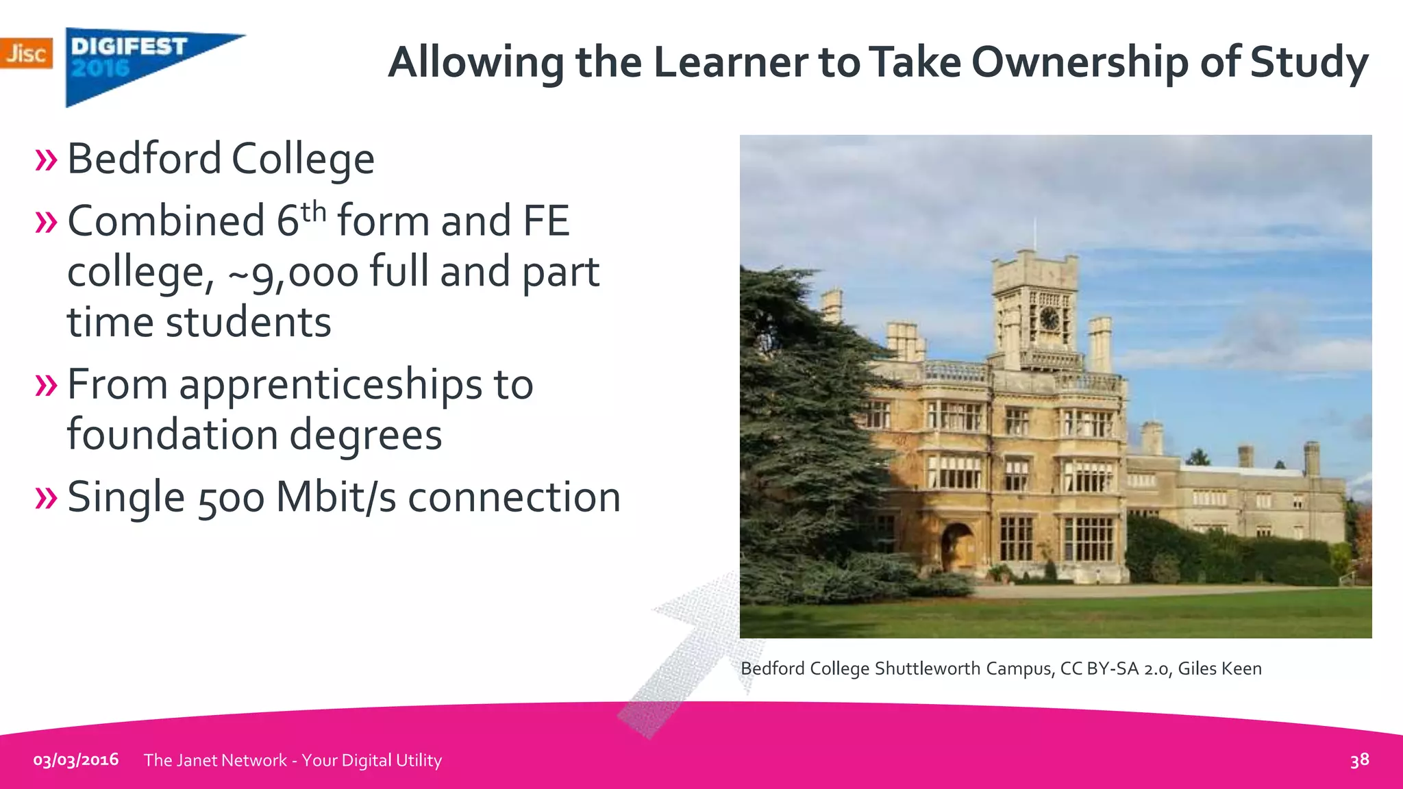 Allowing the Learner toTake Ownership of Study
»Bedford College
»Combined 6th form and FE
college, ~9,000 full and part
time students
»From apprenticeships to
foundation degrees
»Single 500 Mbit/s connection
03/03/2016 The Janet Network - Your Digital Utility 38
Bedford College Shuttleworth Campus, CC BY-SA 2.0, Giles Keen
 