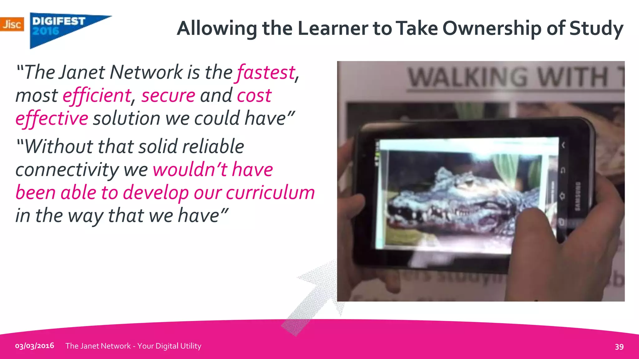 Allowing the Learner toTake Ownership of Study
“The Janet Network is the fastest,
most efficient, secure and cost
effective solution we could have”
“Without that solid reliable
connectivity we wouldn’t have
been able to develop our curriculum
in the way that we have”
03/03/2016 The Janet Network - Your Digital Utility 39
 