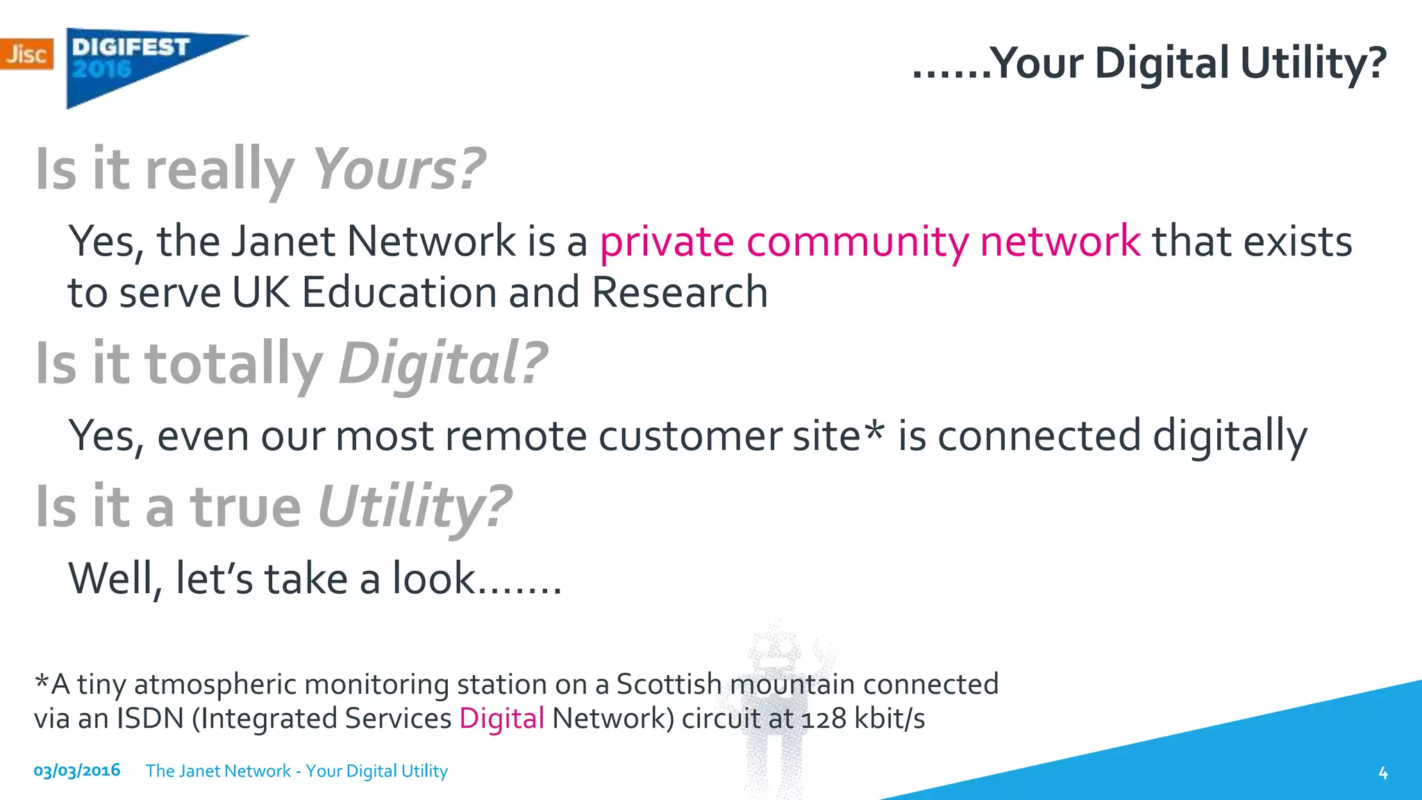 ……Your Digital Utility?
Is it really Yours?
Yes, the Janet Network is a private community network that exists
to serve UK Education and Research
Is it totally Digital?
Yes, even our most remote customer site* is connected digitally
Is it a true Utility?
Well, let’s take a look…….
*A tiny atmospheric monitoring station on a Scottish mountain connected
via an ISDN (Integrated Services Digital Network) circuit at 128 kbit/s
03/03/2016 The Janet Network - Your Digital Utility 4
 