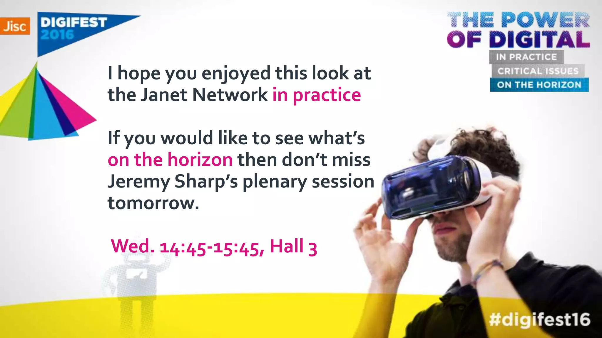 I hope you enjoyed this look at
the Janet Network in practice
If you would like to see what’s
on the horizon then don’t miss
Jeremy Sharp’s plenary session
tomorrow.
Wed. 14:45-15:45, Hall 3
 