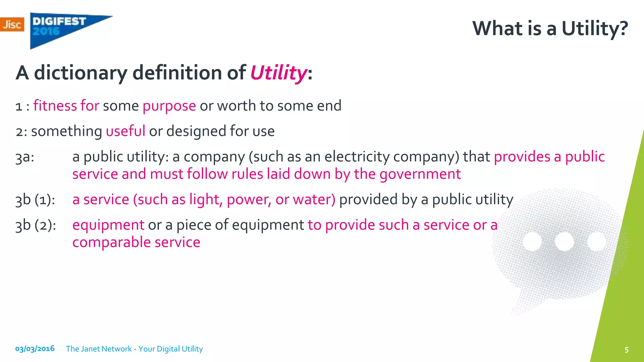 What is a Utility?
1 : fitness for some purpose or worth to some end
2: something useful or designed for use
3a: a public utility: a company (such as an electricity company) that provides a public
service and must follow rules laid down by the government
3b (1): a service (such as light, power, or water) provided by a public utility
3b (2): equipment or a piece of equipment to provide such a service or a
comparable service
A dictionary definition of Utility:
03/03/2016 The Janet Network - Your Digital Utility 5
 