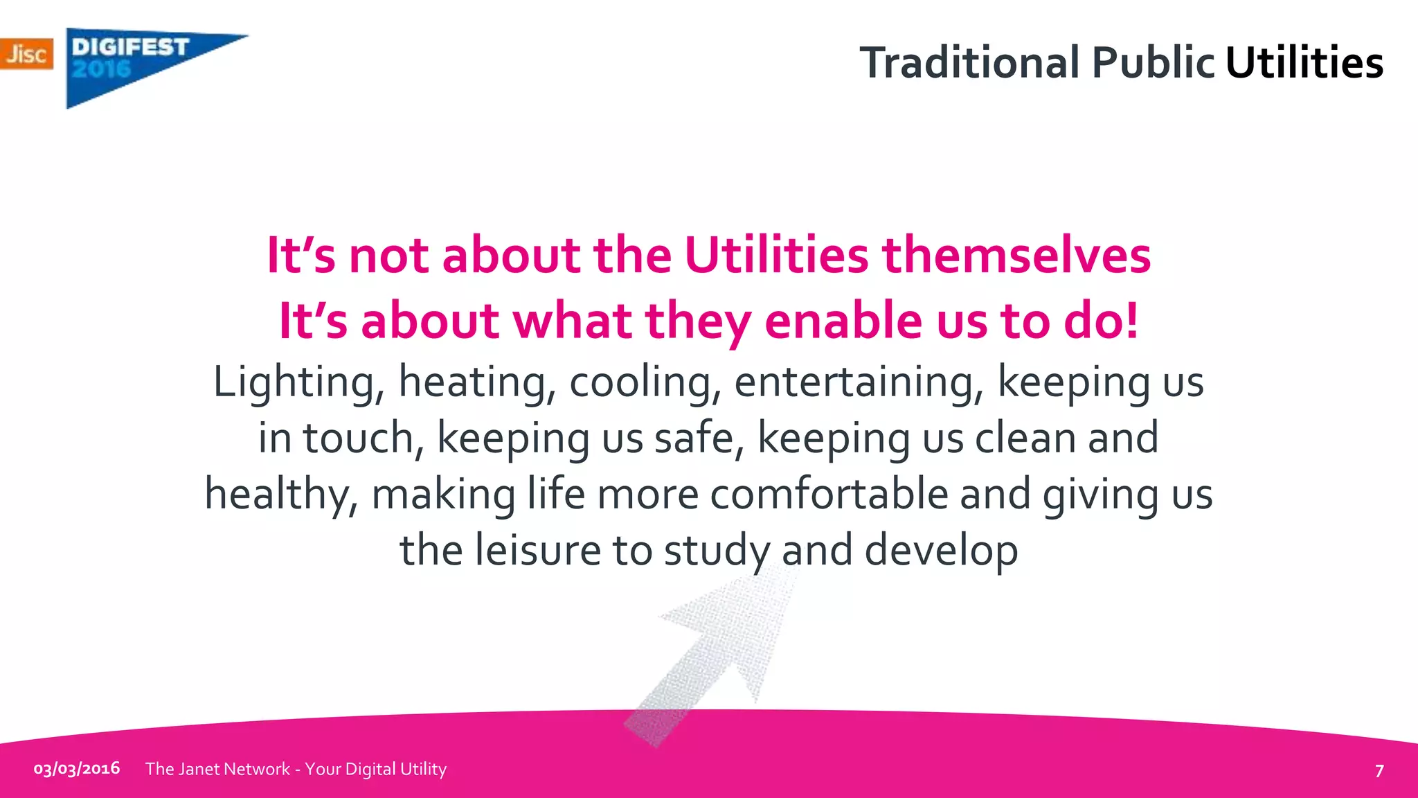 Traditional Public Utilities
03/03/2016 The Janet Network - Your Digital Utility 7
It’s not about the Utilities themselves
It’s about what they enable us to do!
Lighting, heating, cooling, entertaining, keeping us
in touch, keeping us safe, keeping us clean and
healthy, making life more comfortable and giving us
the leisure to study and develop
 