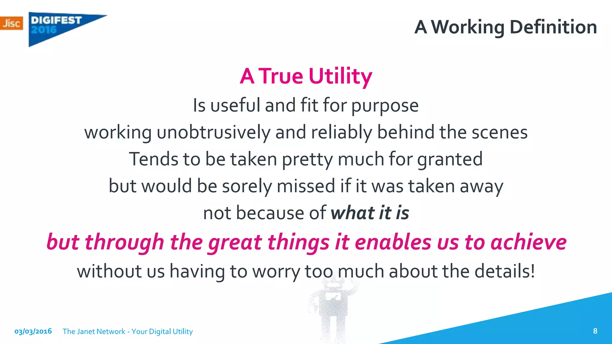 A Working Definition
ATrue Utility
Is useful and fit for purpose
working unobtrusively and reliably behind the scenes
Tends to be taken pretty much for granted
but would be sorely missed if it was taken away
not because of what it is
but through the great things it enables us to achieve
without us having to worry too much about the details!
03/03/2016 The Janet Network - Your Digital Utility 8
 