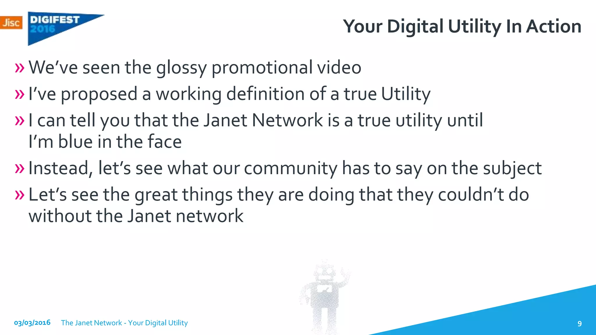 Your Digital Utility In Action
»We’ve seen the glossy promotional video
»I’ve proposed a working definition of a true Utility
»I can tell you that the Janet Network is a true utility until
I’m blue in the face
»Instead, let’s see what our community has to say on the subject
»Let’s see the great things they are doing that they couldn’t do
without the Janet network
03/03/2016 The Janet Network - Your Digital Utility 9
 