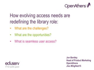 How evolving access needs are
redefining the library role:
• What are the challenges?
• What are the opportunities?
• What is seamless user access?
Jon Bentley
Head of Product Marketing
OpenAthens
Jisc #Digifest15
 