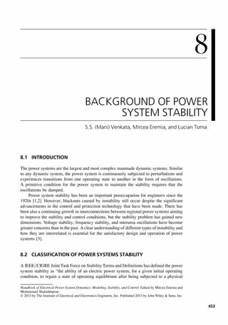 8
BACKGROUND OF POWER
SYSTEM STABILITY
5.5. (Mani) Venkata, Mircea Eremia, and Lucian Toma
8.1 INTRODUCTION
The power systems are the largest and most complex manmade dynamic systems. Similar
to any dynamic system, the power system is continuously subjected to perturbations and
experiences transitions from one operating state to another in the form of oscillations.
A primitive condition for the power system to maintain the stability requires that the
oscillations be damped.
Power system stability has been an important preoccupation for engineers since the
1920s [1,2]. However, blackouts caused by instability still occur despite the significant
advancements in the control and protection technology that have been made. There has
been also a continuing growth in interconnections between regional power systems aiming
to improve the stability and control conditions, but the stability problem has gained new
dimensions. Voltage stability, frequency stability, and interarea oscillations have become
greater concerns than in the past. A clear understanding of different types of instability and
how they are interrelated is essential for the satisfactory design and operation of power
systems [3].
8.2 CLASSIFICATION OF POWER SYSTEMS STABILITY
A IEEE/CIGRE Joint Task Force on Stability Terms and Definitions has defined the power
system stability as "the ability of an electric power system, for a given initial operating
condition, to regain a state of operating equilibrium after being subjected to a physical
Handbook ofElectrical Power System Dynamics: Modeling, Stability, and Control. Edited by Mircea Eremia and
Mohammad Shahidehpour.
© 2013 by The Institute of Electrical and Electronics Engineers, Inc. Published 2013 by John Wiley & Sons, Inc.
453
 
