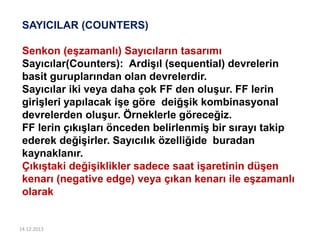 14.12.2013
SAYICILAR (COUNTERS)
Senkon (eşzamanlı) Sayıcıların tasarımı
Sayıcılar(Counters): Ardişıl (sequential) devrelerin
basit guruplarından olan devrelerdir.
Sayıcılar iki veya daha çok FF den oluşur. FF lerin
girişleri yapılacak işe göre deiğşik kombinasyonal
devrelerden oluşur. Örneklerle göreceğiz.
FF lerin çıkışları önceden belirlenmiş bir sırayı takip
ederek değişirler. Sayıcılık özelliğide buradan
kaynaklanır.
Çıkıştaki değişiklikler sadece saat işaretinin düşen
kenarı (negative edge) veya çıkan kenarı ile eşzamanlı
olarak
 