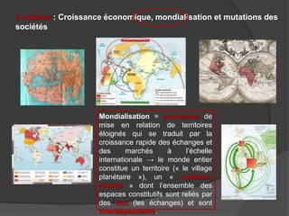 3 notions : Croissance économique, mondialisation et mutations des
sociétés
Mondialisation = processus de
mise en relation de territoires
éloignés qui se traduit par la
croissance rapide des échanges et
des marchés à l’échelle
internationale → le monde entier
constitue un territoire (« le village
planétaire »), un « système-
monde » dont l’ensemble des
espaces constitutifs sont reliés par
des flux (les échanges) et sont
interdépendants.
 