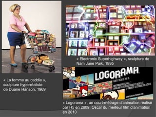 « La femme au caddie »,
sculpture hyperréaliste
de Duane Hanson, 1969
« Logorama », un court-métrage d’animation réalisé
par H5 en 2009, Oscar du meilleur film d’animation
en 2010
« Electronic Superhighway », sculpture de
Nam June Paik, 1995
 