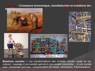 3 notions : Croissance économique, mondialisation et mutations des
sociétés
Mutations sociales = Les transformations des sociétés (travail, mode de vie,
culture) = passage d’une société agricole à une société industrielle…. à une société
post - industrielle (services, consommation de masse, robotisation, informatisation)
 