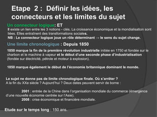 Etape 2 : Définir les idées, les
connecteurs et les limites du sujet
Un connecteur logique: ET
Une limite chronologique : Depuis 1850
Le sujet ne donne pas de limite chronologique finale. Où s’arrêter ?
A la fin du XXe siècle ? Aujourd’hui ? Deux dates peuvent servir de borne :
2001 : entrée de la Chine dans l’organisation mondiale du commerce (émergence
d’une nouvelle économie centrée sur l’Asie).
2008 : crise économique et financière mondiale.
Il existe un lien entre les 3 notions - clés. La croissance économique et la mondialisation sont
liées. Elles entraînent des transformations sociales.
NB : Le connecteur logique joue un rôle déterminant → le sens du sujet change.
1850 marque la fin de la première révolution industrielle initiée en 1750 et fondée sur le
charbon et le machine à vapeur et le début d’une seconde phase d’industrialisation
(fondée sur électricité, pétrole et moteur à explosion).
1850 marque également le début de l’économie britannique dominant le monde.
Etude sur le temps long : 150 ans.
 