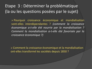  Pourquoi croissance économique et mondialisation
sont-elles interdépendantes ? (comment la croissance
économique a-t-elle été nourrie par la mondialisation ?
Comment la mondialisation a-t-elle été favorisée par la
croissance économique ?)
 Comment la croissance économique et la mondialisation
ont-elles transformé les sociétés depuis 1850 ?
Etape 3 : Déterminer la problématique
(la ou les questions posées par le sujet)
 