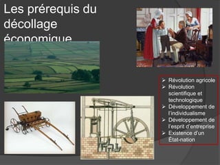 Les prérequis du
décollage
économique
 Révolution agricole
 Révolution
scientifique et
technologique
 Développement de
l’individualisme
 Développement de
l’esprit d’entreprise
 Existence d’un
État-nation
 
