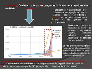 3 notions : Croissance économique, mondialisation et mutations des
sociétés Croissance = augmentation (ex :
croissance démographique) sur un
temps « long » (= le « trend »)
mais augmentation plus ou moins
forte = des rythmes de
croissance
Economie : désigne la
production de biens et de
services = agriculture
(secteur primaire),
industrie (secteur
secondaire) et services
(secteur tertiaire).
→ Croissance économique = une augmentation de la production de biens et
de services mesurée par le PIB (≠ expansion qui est sur la durée courte)
Le PIB (produit intérieur Brut)
mesurant la richesse produite
par l’économie dans un pays
est un indicateur majeur de la
croissance économique.
 