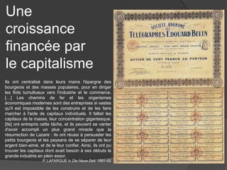 Une
croissance
financée par
le capitalisme
Ils ont centralisé dans leurs mains l'épargne des
bourgeois et des masses populaires, pour en diriger
les flots tumultueux vers l'industrie et le commerce.
[…] Les chemins de fer et les organismes
économiques modernes sont des entreprises si vastes
qu'il est impossible de les construire et de les faire
marcher à l'aide de capitaux individuels. Il fallait les
capitaux de la masse, leur concentration gigantesque.
[Ils] ont entrepris cette tâche, et ils peuvent se vanter
d'avoir accompli un plus grand miracle que la
résurrection de Lazare : ils ont réussi à persuader les
petits bourgeois et les paysans de se séparer de leur
argent bien-aimé, et de le leur confier. Ainsi, ils ont pu
trouver les capitaux dont avait besoin à ses débuts la
grande industrie en plein essor.
P. LAFARGUE in Die Neue Zeit, 1891-92
 