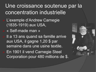Une croissance soutenue par la
concentration industrielle
 L’exemple d’Andrew Carnegie
(1835-1919) aux USA,
 « Self-made man »
 Il a 13 ans quand sa famille arrive
aux USA, il gagne 1,20 $ par
semaine dans une usine textile.
 En 1901 il vend Carnegie Steel
Corporation pour 480 millions de $.
 