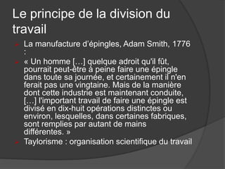 Le principe de la division du
travail
 La manufacture d’épingles, Adam Smith, 1776
:
 « Un homme […] quelque adroit qu'il fût,
pourrait peut-être à peine faire une épingle
dans toute sa journée, et certainement il n'en
ferait pas une vingtaine. Mais de la manière
dont cette industrie est maintenant conduite,
[…] l'important travail de faire une épingle est
divisé en dix-huit opérations distinctes ou
environ, lesquelles, dans certaines fabriques,
sont remplies par autant de mains
différentes. »
 Taylorisme : organisation scientifique du travail
 