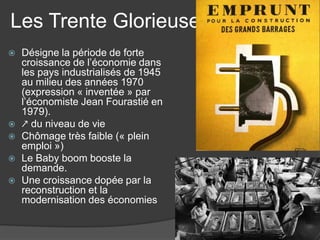 Les Trente Glorieuses
 Désigne la période de forte
croissance de l’économie dans
les pays industrialisés de 1945
au milieu des années 1970
(expression « inventée » par
l’économiste Jean Fourastié en
1979).
 ↗ du niveau de vie
 Chômage très faible (« plein
emploi »)
 Le Baby boom booste la
demande.
 Une croissance dopée par la
reconstruction et la
modernisation des économies
 
