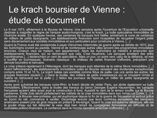 Le krach boursier de Vienne :
étude de document
Le 9 mai 1873, affolement à la Bourse de Vienne. Une semaine après l'ouverture de l'Exposition universelle
destinée à magnifier le règne de l'empire austro-hongrois, c'est le krach. La bulle spéculative immobilière de
l'Autriche éclate. En quelques heures, des centaines de banques font faillite, entraînant la ruine de centaines
de milliers de petits épargnants. Les établissements financiers sont incapables de récupérer l'argent prêté
sans discernement aux sociétés immobilières et aux particuliers pour construire à Vienne. […]
Quand la France avait été condamnée à payer d'énormes indemnités de guerre après sa défaite de 1870, tous
les Autrichiens crurent au pactole. Vienne et de nombreuses autres villes lancent des programmes immobiliers
énormes. Chacun veut sa maison, son appartement. Alors les Autrichiens se mettent à emprunter aux
établissements financiers, qui ne demandent que cela. C'est l'euphorie. Les banques émettent des prêts
hypothécaires […] déclenchant un vent de spéculation. Mais un jour, un autre vent, celui de la défiance, se met
à souffler en bourrasques. Scénario classique : le château de cartes financier s'effondre, précipitant une
déroute boursière et bancaire.
La crise s'étend rapidement à l'Allemagne, dont les banques sont atteintes de la même fièvre immobilière. […]
Avant l'effondrement, les établissements immobiliers cotés en Bourse versaient des dividendes exceptionnels
compris entre 10 et 15 %. Le krach balaie ces sociétés comme fétus de paille. Les uns après les autres, les
groupes financiers sautent […] Dans la foulée, des milliers de petits investisseurs qui se croyaient riches et
malins se retrouvent sur la paille […] Selon les journaux de l'époque, un millier de petits épargnants se
suicident. […]
Après avoir pulvérisé les banques outre-Rhin, le krach décide de visiter Paris, qui abrite également sa bulle
immobilière. Effectivement, dans la foulée des travaux du baron Georges Eugène Haussmann, les banques
françaises avaient elles aussi joué la construction à fond. Aussitôt le vent de la terreur souffle sur la Bourse
parisienne. Émile Zola décrit parfaitement les méfaits de la crise immobilière dans son roman La Curée. […] À
l'automne, la Bourse new-yorkaise, qui est euphorique depuis la fin de la guerre de Sécession et surtout grâce
au boom du rail, commence à vaciller. Davantage encore que leurs confrères européens, les banquiers
américains avaient pris de gros risques en prêtant à tire-larigot. Quand la crise européenne débarque, elle est
la goutte d'eau qui fait déborder le vase déjà bien rempli de compagnies ferroviaires en difficulté et de
scandales politico-financiers. La confiance dans le monde bancaire américain s'effondre […]
 