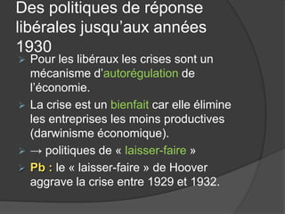 Des politiques de réponse
libérales jusqu’aux années
1930
 Pour les libéraux les crises sont un
mécanisme d’autorégulation de
l’économie.
 La crise est un bienfait car elle élimine
les entreprises les moins productives
(darwinisme économique).
 → politiques de « laisser-faire »
 Pb : le « laisser-faire » de Hoover
aggrave la crise entre 1929 et 1932.
 
