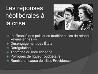 Les réponses
néolibérales à
la crise
 Inefficacité des politiques traditionnelles de relance
keynésiennes →
 Désengagement des États
 Dérégulation
 Triomphe du libre échange
 Politiques de rigueur budgétaire
 Remise en cause de l’État-Providence
 