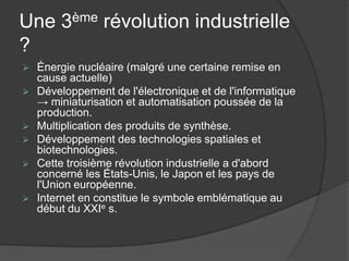 Une 3ème révolution industrielle
?
 Énergie nucléaire (malgré une certaine remise en
cause actuelle)
 Développement de l'électronique et de l'informatique
→ miniaturisation et automatisation poussée de la
production.
 Multiplication des produits de synthèse.
 Développement des technologies spatiales et
biotechnologies.
 Cette troisième révolution industrielle a d'abord
concerné les États-Unis, le Japon et les pays de
l'Union européenne.
 Internet en constitue le symbole emblématique au
début du XXIe s.
 