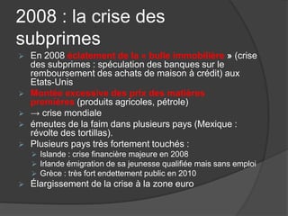 2008 : la crise des
subprimes
 En 2008 éclatement de la « bulle immobilière » (crise
des subprimes : spéculation des banques sur le
remboursement des achats de maison à crédit) aux
Etats-Unis
 Montée excessive des prix des matières
premières (produits agricoles, pétrole)
 → crise mondiale
 émeutes de la faim dans plusieurs pays (Mexique :
révolte des tortillas).
 Plusieurs pays très fortement touchés :
 Islande : crise financière majeure en 2008
 Irlande émigration de sa jeunesse qualifiée mais sans emploi
 Grèce : très fort endettement public en 2010
 Élargissement de la crise à la zone euro
 