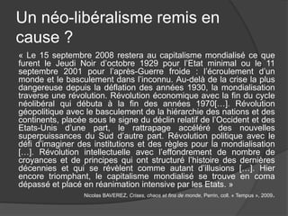 Un néo-libéralisme remis en
cause ?
« Le 15 septembre 2008 restera au capitalisme mondialisé ce que
furent le Jeudi Noir d’octobre 1929 pour l’Etat minimal ou le 11
septembre 2001 pour l’après-Guerre froide : l’écroulement d’un
monde et le basculement dans l’inconnu. Au-delà de la crise la plus
dangereuse depuis la déflation des années 1930, la mondialisation
traverse une révolution. Révolution économique avec la fin du cycle
néolibéral qui débuta à la fin des années 1970[…]. Révolution
géopolitique avec le basculement de la hiérarchie des nations et des
continents, placée sous le signe du déclin relatif de l’Occident et des
Etats-Unis d’une part, le rattrapage accéléré des nouvelles
superpuissances du Sud d’autre part. Révolution politique avec le
défi d’imaginer des institutions et des règles pour la mondialisation
[…]. Révolution intellectuelle avec l’effondrement de nombre de
croyances et de principes qui ont structuré l’histoire des dernières
décennies et qui se révèlent comme autant d’illusions […]. Hier
encore triomphant, le capitalisme mondialisé se trouve en coma
dépassé et placé en réanimation intensive par les Etats. »
Nicolas BAVEREZ, Crises, chaos et fins de monde, Perrin, coll. « Tempus », 2009.
 