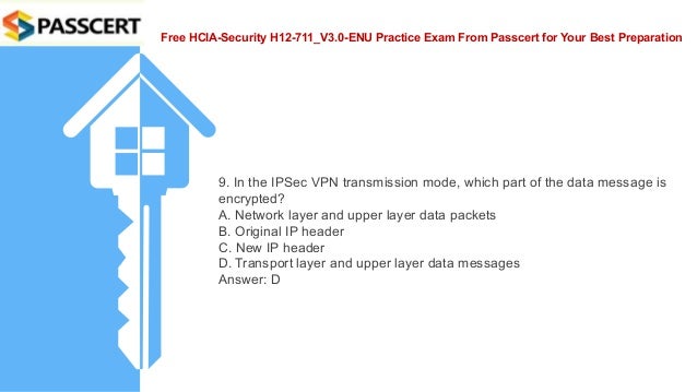 Free HCIA-Security H12-711_V3.0-ENU Practice Exam From Passcert for Your Best Preparation
9. In the IPSec VPN transmission mode, which part of the data message is
encrypted?
A. Network layer and upper layer data packets
B. Original IP header
C. New IP header
D. Transport layer and upper layer data messages
Answer: D
 