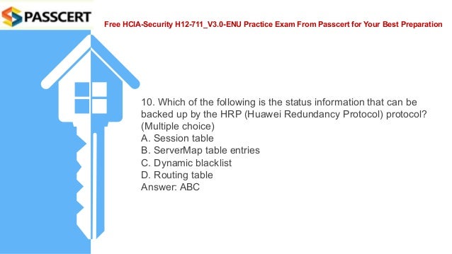 Free HCIA-Security H12-711_V3.0-ENU Practice Exam From Passcert for Your Best Preparation
10. Which of the following is the status information that can be
backed up by the HRP (Huawei Redundancy Protocol) protocol?
(Multiple choice)
A. Session table
B. ServerMap table entries
C. Dynamic blacklist
D. Routing table
Answer: ABC
 