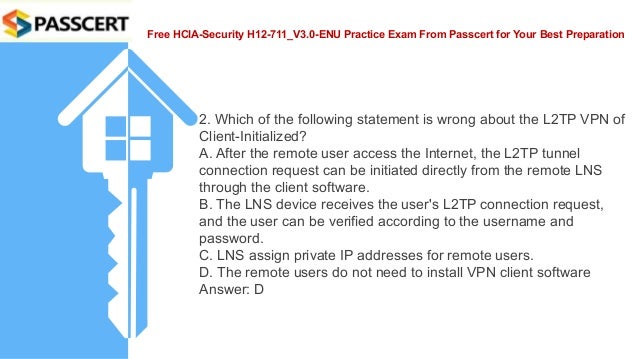 Free HCIA-Security H12-711_V3.0-ENU Practice Exam From Passcert for Your Best Preparation
2. Which of the following statement is wrong about the L2TP VPN of
Client-Initialized?
A. After the remote user access the Internet, the L2TP tunnel
connection request can be initiated directly from the remote LNS
through the client software.
B. The LNS device receives the user's L2TP connection request,
and the user can be verified according to the username and
password.
C. LNS assign private IP addresses for remote users.
D. The remote users do not need to install VPN client software
Answer: D
 