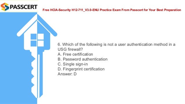 Free HCIA-Security H12-711_V3.0-ENU Practice Exam From Passcert for Your Best Preparation
6. Which of the following is not a user authentication method in a
USG firewall?
A. Free certification
B. Password authentication
C. Single sign-in
D. Fingerprint certification
Answer: D
 