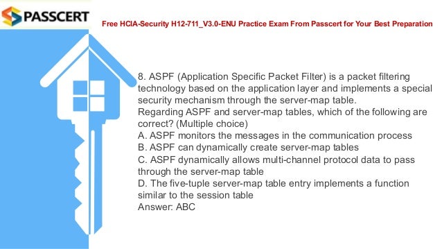 Free HCIA-Security H12-711_V3.0-ENU Practice Exam From Passcert for Your Best Preparation
8. ASPF (Application Specific Packet Filter) is a packet filtering
technology based on the application layer and implements a special
security mechanism through the server-map table.
Regarding ASPF and server-map tables, which of the following are
correct? (Multiple choice)
A. ASPF monitors the messages in the communication process
B. ASPF can dynamically create server-map tables
C. ASPF dynamically allows multi-channel protocol data to pass
through the server-map table
D. The five-tuple server-map table entry implements a function
similar to the session table
Answer: ABC
 
