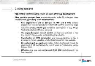 Closing Remarks
Closing remarks
10
Q2 2008 is confirming the return on track of Group development
New positive perspectives are coming up to make 2010 targets more
visible and support long term development:
New cogeneration unit in Bologna (15 MW and 5 MWe installed
capacity) has been completed and Imola CCGT is at final assembling stage
Acquisition of about 40,000 gas customers accomplished in July (Megas
Trade and activities in Modena province).
The largest European network control unit has been activated to “real
time monitor” the gas, water and district heating networks.
Capitalization on WTE construction and management know how is
progressing; Hera is valuating whether to participate to 3 new projects.
Strengthening of gas upstream made a further step forward through the
assignment of 120 mm3/annum for next 20 years on TAG pipeline starting
October 2009.
20% stake in a new coal plant project (1,320 MW installed capacity) has
been acquired.
 