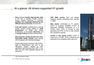 At a glance: All drivers supported H1 growth
H1 2008 Group results 1
Hera achieved double digit growth rates
in the first 2 quarters results (+22.2%
Group Ebitda) factoring a business
portfolio mix marginally affected by the
difficult macro-economic environment.
First half results underpinned by internal
growth drivers mainly related to tariff
progression (in Water and Waste
businesses), to successful electricity and
to energy trading activities enhancement.
Gas business results benefit from more
favourable winter climate (even though
still not aligned with historical average).
Double digit growth reached in Net Profit in
spite of extraordinary cost due to the
“Moratoria fiscale” related to SAT
operations and financing from CDP* in the
’80s. (for both Hera appealed against the
sentence).
2007 M&A activity (SAT and Megas
mergers) started contributing from January
1st
2008.
New plants contributed to H1 results:
CCGT of Teverola (400MW), CCGT of
Sparanise (800MW) contributed on a 6
months basis, WTE of Ferrara is fully
operating and WTE of Forlì is fully entered
into operations recently.
Further 2 new plants (80MW CCGT in
Imola and a 19 MW WTE in Modena) are
expected to be completed within year end.
*CDP: Cassa Depositi e Prestiti
 