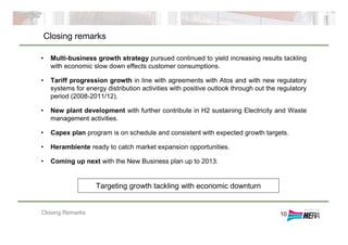 Closing Remarks
Closing remarks
10
• Multi-business growth strategy pursued continued to yield increasing results tackling
with economic slow down effects customer consumptions.
• Tariff progression growth in line with agreements with Atos and with new regulatory
systems for energy distribution activities with positive outlook through out the regulatory
period (2008-2011/12).
• New plant development with further contribute in H2 sustaining Electricity and Waste
management activities.
• Capex plan program is on schedule and consistent with expected growth targets.
• Herambiente ready to catch market expansion opportunities.
• Coming up next with the New Business plan up to 2013.
Targeting growth tackling with economic downturn
 
