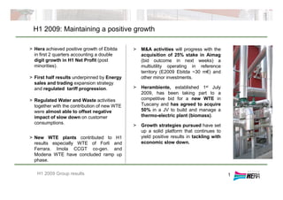 H1 2009: Maintaining a positive growth
H1 2009 Group results
> Hera achieved positive growth of Ebitda
in first 2 quarters accounting a double
digit growth in H1 Net Profit (post
minorities).
> First half results underpinned by Energy
sales and trading expansion strategy
and regulated tariff progression.
> Regulated Water and Waste activities
together with the contribution of new WTE
were almost able to offset negative
impact of slow down on customer
consumptions.
> New WTE plants contributed to H1
results especially WTE of Forlì and
Ferrara. Imola CCGT co-gen. and
Modena WTE have concluded ramp up
phase.
> M&A activities will progress with the
acquisition of 25% stake in Aimag
(bid outcome in next weeks) a
multiutility operating in reference
territory (E2009 Ebitda ~30 m€) and
other minor investments.
> Herambiente, established 1st July
2009, has been taking part to a
competitive bid for a new WTE in
Tuscany and has agreed to acquire
50% in a JV to build and manage a
thermo-electric plant (biomass).
> Growth strategies pursued have set
up a solid platform that continues to
yield positive results in tackling with
economic slow down.
1
 