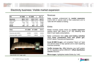 Electricity business: Visible market expansion
7
Revenues
Sales increase underpinned by market expansion
(+31% H/H in volume sold to final customers) and to
+205 m€ H/H related to trading.
Ebitda
Ebitda increase mainly driven by market expansion
(adding about 30K clients in H1 ‘09) offsetting slow
down in per capita consumptions.
Better contribution from sales and trading activities
offset lower contribution from own power gen.
(CCGT plants Teverola and Sparanise).
Imola 80 MW Co-gen. unit completed “black out” tests
and almost ready to fully operate and to start exploiting
incentive schemes.
Tariffs increase (by ~5%) following new tariff system
for the regulatory period 2008-2011 offset distribution
volume reduction.
Micro-cogen. highlighted stable Ebitda (by 1m€).
H1 2009 Group results
M € H1 2008 % H1 2009 % Ch. %
Revenues 662.3 100.0% 931.6 100.0% +40.7%
Operat. Costs (637.7) (96.3%) (906.3) (97.3%) +42.1%
Personnel (10.9) (1.6%) (11.6) (1.2%) +6.6%
Capitaliz. 11.4 1.7% 12.3 1.3% +7.8%
Ebitda 25.1 3.8% 26.0 2.8% +3.6%
Data H1 2008 H1 2009 Ch.%
Volumes sold (GWh) 2,438.3 3,190.3 +30.8%
Volumes distrib. (GWh) 1,121.1 1,063.6 (5.1%)
Imola 80 MW CCGT Cogen. plant
 