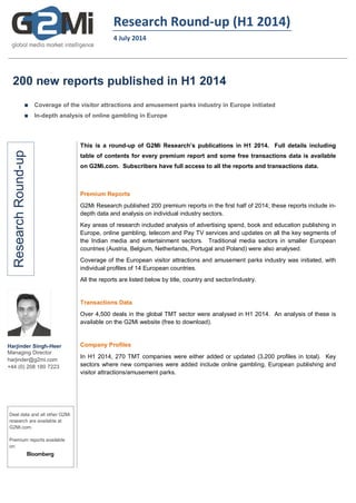 Research Round-up (H1 2014)
4 July 2014
200 new reports published in H1 2014
 Coverage of the visitor attractions and amusement parks industry in Europe initiated
 In-depth analysis of online gambling in Europe
ResearchRound-up
Harjinder Singh-Heer
Managing Director
harjinder@g2mi.com
+44 (0) 208 180 7223
Deal data and all other G2Mi
research are available at
G2Mi.com.
Premium reports available
on:
This is a round-up of G2Mi Research’s publications in H1 2014. Full details including
table of contents for every premium report and some free transactions data is available
on G2Mi.com. Subscribers have full access to all the reports and transactions data.
Premium Reports
G2Mi Research published 200 premium reports in the first half of 2014; these reports include in-
depth data and analysis on individual industry sectors.
Key areas of research included analysis of advertising spend, book and education publishing in
Europe, online gambling, telecom and Pay TV services and updates on all the key segments of
the Indian media and entertainment sectors. Traditional media sectors in smaller European
countries (Austria, Belgium, Netherlands, Portugal and Poland) were also analysed.
Coverage of the European visitor attractions and amusement parks industry was initiated, with
individual profiles of 14 European countries.
All the reports are listed below by title, country and sector/industry.
Transactions Data
Over 4,500 deals in the global TMT sector were analysed in H1 2014. An analysis of these is
available on the G2Mi website (free to download).
Company Profiles
In H1 2014, 270 TMT companies were either added or updated (3,200 profiles in total). Key
sectors where new companies were added include online gambling, European publishing and
visitor attractions/amusement parks.
 