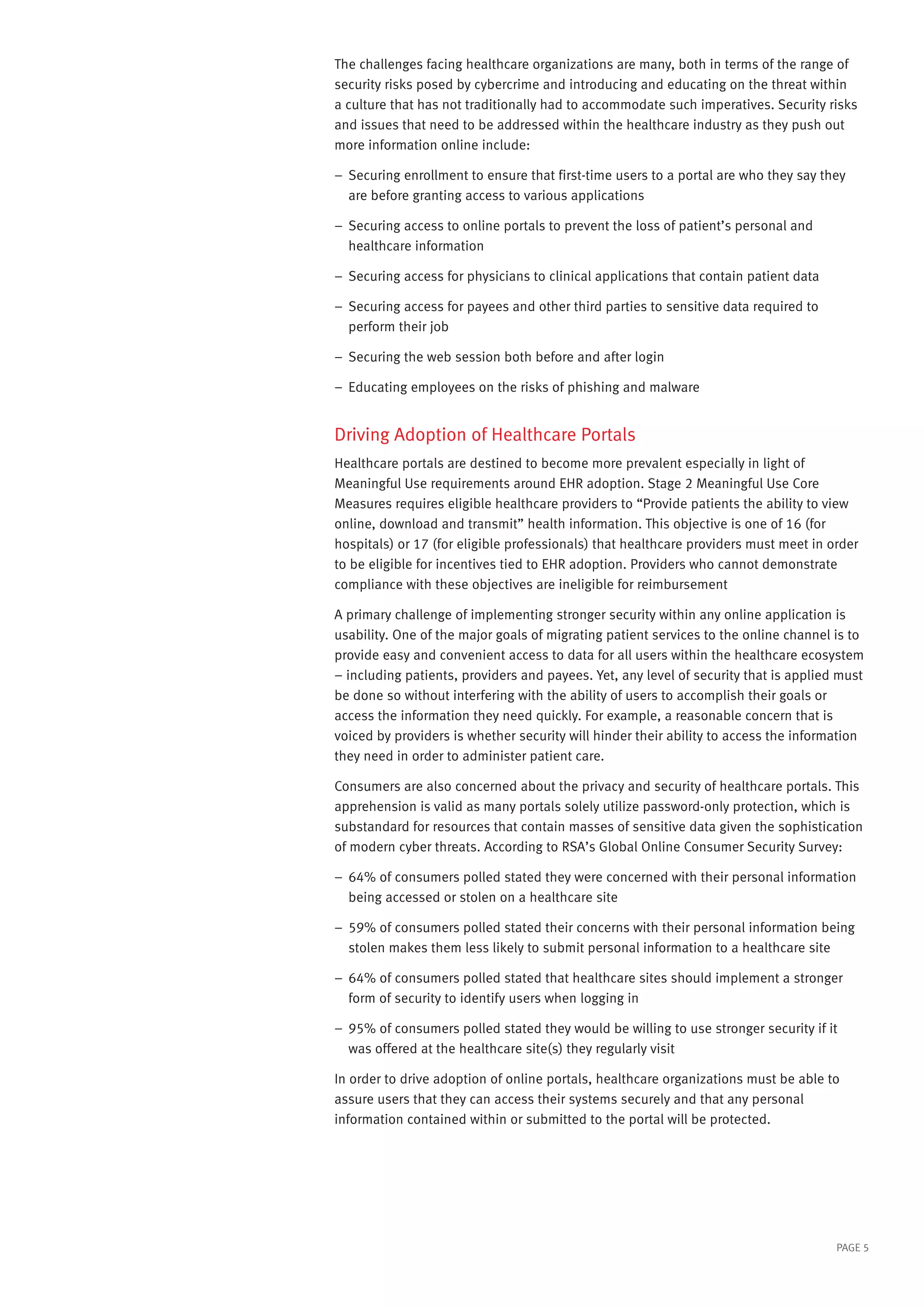 The challenges facing healthcare organizations are many, both in terms of the range of
security risks posed by cybercrime and introducing and educating on the threat within
a culture that has not traditionally had to accommodate such imperatives. Security risks
and issues that need to be addressed within the healthcare industry as they push out
more information online include:
––  ecuring enrollment to ensure that first-time users to a portal are who they say they
S
are before granting access to various applications
––  ecuring access to online portals to prevent the loss of patient’s personal and
S
healthcare information
––  ecuring access for physicians to clinical applications that contain patient data
S
––  ecuring access for payees and other third parties to sensitive data required to
S
perform their job
–– Securing the web session both before and after login
–– Educating employees on the risks of phishing and malware

Driving Adoption of Healthcare Portals
Healthcare portals are destined to become more prevalent especially in light of
Meaningful Use requirements around EHR adoption. Stage 2 Meaningful Use Core
Measures requires eligible healthcare providers to “Provide patients the ability to view
online, download and transmit” health information. This objective is one of 16 (for
hospitals) or 17 (for eligible professionals) that healthcare providers must meet in order
to be eligible for incentives tied to EHR adoption. Providers who cannot demonstrate
compliance with these objectives are ineligible for reimbursement
A primary challenge of implementing stronger security within any online application is
usability. One of the major goals of migrating patient services to the online channel is to
provide easy and convenient access to data for all users within the healthcare ecosystem
– including patients, providers and payees. Yet, any level of security that is applied must
be done so without interfering with the ability of users to accomplish their goals or
access the information they need quickly. For example, a reasonable concern that is
voiced by providers is whether security will hinder their ability to access the information
they need in order to administer patient care.
Consumers are also concerned about the privacy and security of healthcare portals. This
apprehension is valid as many portals solely utilize password-only protection, which is
substandard for resources that contain masses of sensitive data given the sophistication
of modern cyber threats. According to RSA’s Global Online Consumer Security Survey:
––  4% of consumers polled stated they were concerned with their personal information
6
being accessed or stolen on a healthcare site
––  9% of consumers polled stated their concerns with their personal information being
5
stolen makes them less likely to submit personal information to a healthcare site
––  4% of consumers polled stated that healthcare sites should implement a stronger
6
form of security to identify users when logging in
––  5% of consumers polled stated they would be willing to use stronger security if it
9
was offered at the healthcare site(s) they regularly visit
In order to drive adoption of online portals, healthcare organizations must be able to
assure users that they can access their systems securely and that any personal
information contained within or submitted to the portal will be protected.

PAGE 5

 