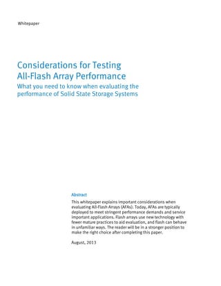 Whitepaper

Considerations for Testing
All-Flash Array Performance
What you need to know when evaluating the
performance of Solid State Storage Systems

Abstract
This whitepaper explains important considerations when
evaluating All-Flash Arrays (AFAs). Today, AFAs are typically
deployed to meet stringent performance demands and service
important applications. Flash arrays use new technology with
fewer mature practices to aid evaluation, and flash can behave
in unfamiliar ways. The reader will be in a stronger position to
make the right choice after completing this paper.
August, 2013

 