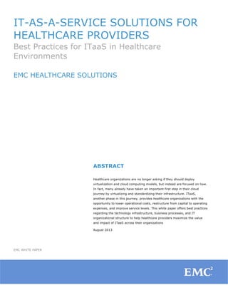 IT-AS-A-SERVICE SOLUTIONS FOR
HEALTHCARE PROVIDERS
Best Practices for ITaaS in Healthcare
Environments
EMC HEALTHCARE SOLUTIONS

	
  
	
  
	
  

ABSTRACT
Healthcare organizations are no longer asking if they should deploy
virtualization and cloud computing models, but instead are focused on how.
In fact, many already have taken an important first step in their cloud
journey by virtualizing and standardizing their infrastructure. ITaaS,
another phase in this journey, provides healthcare organizations with the
opportunity to lower operational costs, restructure from capital to operating
expenses, and improve service levels. This white paper offers best practices
regarding the technology infrastructure, business processes, and IT
organizational structure to help healthcare providers maximize the value
and impact of ITaaS across their organizations
August 2013

EMC WHITE PAPER

1

	
  

 