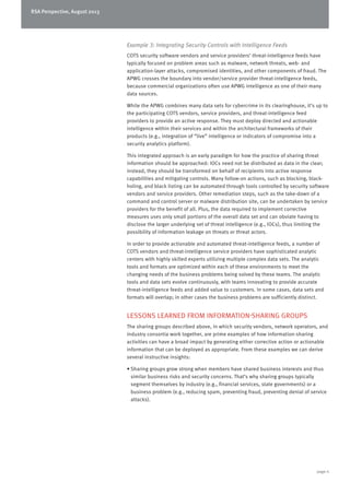 RSA Perspective, August 2013
page 4
Example 3: Integrating Security Controls with Intelligence Feeds
COTS security software vendors and service providers’ threat-intelligence feeds have
typically focused on problem areas such as malware, network threats, web- and
application-layer attacks, compromised identities, and other components of fraud. The
APWG crosses the boundary into vendor/service provider threat-intelligence feeds,
because commercial organizations often use APWG intelligence as one of their many
data sources.
While the APWG combines many data sets for cybercrime in its clearinghouse, it’s up to
the participating COTS vendors, service providers, and threat-intelligence feed
providers to provide an active response. They must deploy directed and actionable
intelligence within their services and within the architectural frameworks of their
products (e.g., integration of “live” intelligence or indicators of compromise into a
security analytics platform).
This integrated approach is an early paradigm for how the practice of sharing threat
information should be approached: IOCs need not be distributed as data in the clear;
instead, they should be transformed on behalf of recipients into active response
capabilities and mitigating controls. Many follow-on actions, such as blocking, black-
holing, and black listing can be automated through tools controlled by security software
vendors and service providers. Other remediation steps, such as the take-down of a
command and control server or malware distribution site, can be undertaken by service
providers for the benefit of all. Plus, the data required to implement corrective
measures uses only small portions of the overall data set and can obviate having to
disclose the larger underlying set of threat intelligence (e.g., IOCs), thus limiting the
possibility of information leakage on threats or threat actors.
In order to provide actionable and automated threat-intelligence feeds, a number of
COTS vendors and threat-intelligence service providers have sophisticated analytic
centers with highly skilled experts utilizing multiple complex data sets. The analytic
tools and formats are optimized within each of these environments to meet the
changing needs of the business problems being solved by these teams. The analytic
tools and data sets evolve continuously, with teams innovating to provide accurate
threat-intelligence feeds and added value to customers. In some cases, data sets and
formats will overlap; in other cases the business problems are sufficiently distinct.
LESSONS LEARNED FROM INFORMATION-SHARING GROUPS
The sharing groups described above, in which security vendors, network operators, and
industry consortia work together, are prime examples of how information-sharing
activities can have a broad impact by generating either corrective action or actionable
information that can be deployed as appropriate. From these examples we can derive
several instructive insights:
•	Sharing groups grow strong when members have shared business interests and thus
similar business risks and security concerns. That’s why sharing groups typically
segment themselves by industry (e.g., financial services, state governments) or a
business problem (e.g., reducing spam, preventing fraud, preventing denial of service
attacks).
 