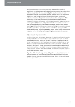 RSA Perspective, August 2013
page 6
must be context-aware to assess the applicability of threat information to the
organization. These assessments, which are often handled today by security personnel,
will increasingly rely on the intersection of Big Data security analytics and asset-
management platforms. In many large companies, different parts of the organization
use different asset-management tools, making it challenging to get a unified,
enterprise-wide picture of applicable risks and vulnerabilities. A single view of the
organization’s assets and configurations could be derived by integrating asset
management platforms with security- and risk-analysis tools such as governance, risk,
and compliance (GRC) systems. GRC platforms not only measure risks to assets, but
they also monitor how those assets interact so mitigating controls can be adapted
accordingly. Additionally, GRC tools can ingest threat intelligence, reprioritize risks and
focus the organization or appropriate corrective action based on newly identified
threats. Advanced GRC tools will integrate with security analytics tools, automating the
evaluation and use of intelligence feeds providing broader situational awareness.
Differentiate by Organizational Size
Larger enterprises with sophisticated capabilities are typically interested in actionable
intelligence that they can analyze and take action on themselves. Some use threat
intelligence to help them understand and reduce the scope of threat actors they are
facing. Small- and medium-sized organizations, on the other hand, often do not have
the resources to participate in threat-information sharing groups or to pore through
volumes of security data. Instead, smaller organizations prefer a turnkey approach in
which risk remediation is handled for them, either by automated security tools or by
service providers who host applications and data and manage security risks as part of
service level agreements (SLAs).
Regardless of the size of the organization, GRC platforms must provide a business or
mission context for the threat intelligence they collect. Risks and options should be
assigned potential consequences and presented not as security or IT decisions but as
business-level decisions.
 