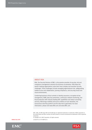 EMC2
, EMC, the EMC logo, RSA and the RSA logo are registered trademarks or trademarks of EMC Corporation in
the United States and other countries. All other products or services mentioned are trademarks of their respective
companies.
© Copyright 2013 EMC Corporation. All rights reserved.
223649-H12175-TIS-BRF-0213
ABOUT RSA
RSA, The Security Division of EMC, is the premier provider of security, risk and
compliance management solutions for business acceleration. RSA helps the
world’s leading organizations solve their most complex and sensitive security
challenges. These challenges include managing organizational risk, safeguarding
mobile access and collaboration, proving compliance, and securing virtual and
cloud environments.
Combining business-critical controls in identity assurance, encryption & key
management, SIEM, data loss prevention, continuous network monitoring, and
fraud protection with industry leading GRC capabilities and robust consulting
services, RSA brings visibility and trust to millions of user identities, the
transactions that they perform and the data that is generated. For more
information, please visit www.RSA.com and www.EMC.com.
www.rsa.com
RSA Perspective, August 2013
 