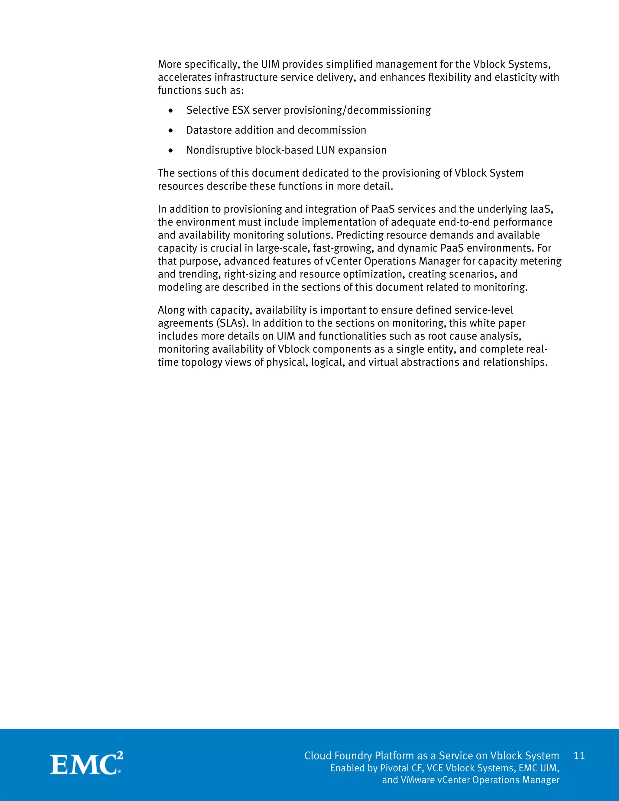 11
Cloud Foundry Platform as a Service on Vblock System
Enabled by Pivotal CF, VCE Vblock Systems, EMC UIM,
and VMware vCenter Operations Manager
More specifically, the UIM provides simplified management for the Vblock Systems,
accelerates infrastructure service delivery, and enhances flexibility and elasticity with
functions such as:
 Selective ESX server provisioning/decommissioning
 Datastore addition and decommission
 Nondisruptive block-based LUN expansion
The sections of this document dedicated to the provisioning of Vblock System
resources describe these functions in more detail.
In addition to provisioning and integration of PaaS services and the underlying IaaS,
the environment must include implementation of adequate end-to-end performance
and availability monitoring solutions. Predicting resource demands and available
capacity is crucial in large-scale, fast-growing, and dynamic PaaS environments. For
that purpose, advanced features of vCenter Operations Manager for capacity metering
and trending, right-sizing and resource optimization, creating scenarios, and
modeling are described in the sections of this document related to monitoring.
Along with capacity, availability is important to ensure defined service-level
agreements (SLAs). In addition to the sections on monitoring, this white paper
includes more details on UIM and functionalities such as root cause analysis,
monitoring availability of Vblock components as a single entity, and complete real-
time topology views of physical, logical, and virtual abstractions and relationships.
 